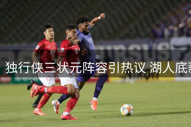 独行侠三状元阵容引热议 湖人底薪捡漏顶级防守悍将