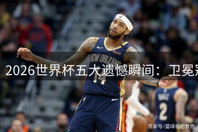 2026世界杯五大遗憾瞬间：卫冕冠军爆冷 黄金一代落幕